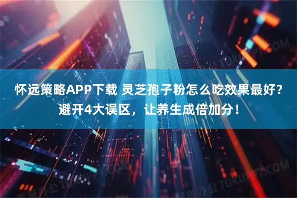 怀远策略APP下载 灵芝孢子粉怎么吃效果最好？避开4大误区，让养生成倍加分！