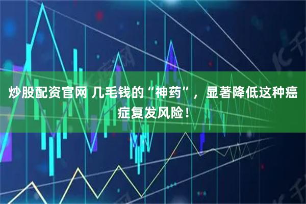炒股配资官网 几毛钱的“神药”，显著降低这种癌症复发风险！
