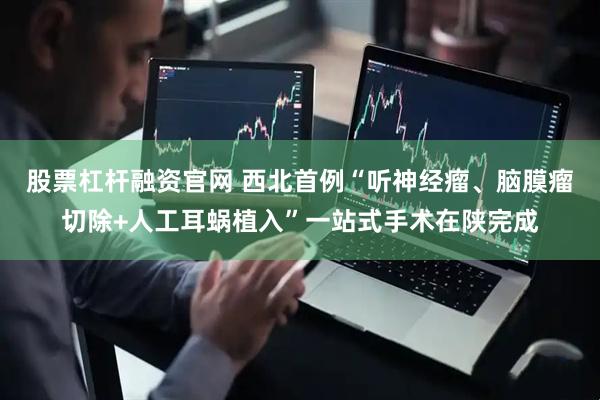 股票杠杆融资官网 西北首例“听神经瘤、脑膜瘤切除+人工耳蜗植入”一站式手术在陕完成