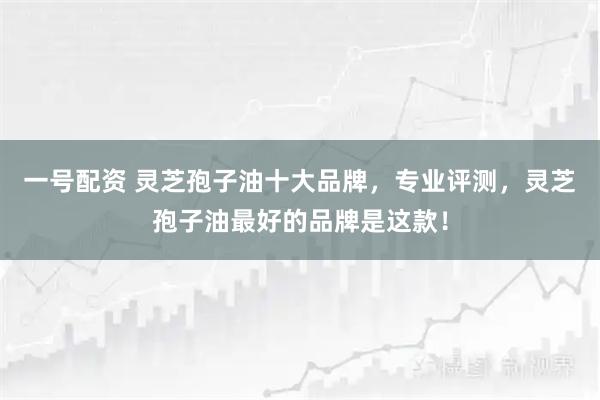一号配资 灵芝孢子油十大品牌，专业评测，灵芝孢子油最好的品牌是这款！