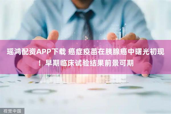 瑶鸿配资APP下载 癌症疫苗在胰腺癌中曙光初现！早期临床试验结果前景可期
