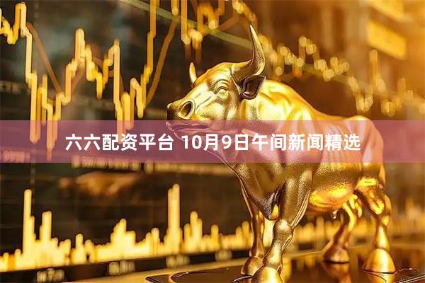 六六配资平台 10月9日午间新闻精选