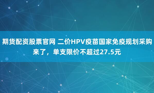 期货配资股票官网 二价HPV疫苗国家免疫规划采购来了，单支限价不超过27.5元