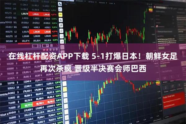 在线杠杆配资APP下载 5-1打爆日本！朝鲜女足再次杀疯 晋级半决赛会师巴西
