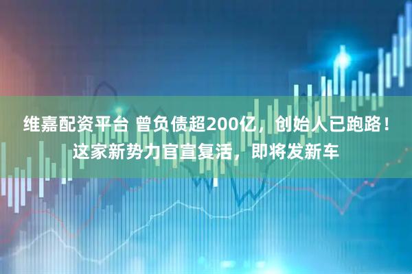 维嘉配资平台 曾负债超200亿，创始人已跑路！这家新势力官宣复活，即将发新车