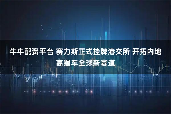 牛牛配资平台 赛力斯正式挂牌港交所 开拓内地高端车全球新赛道