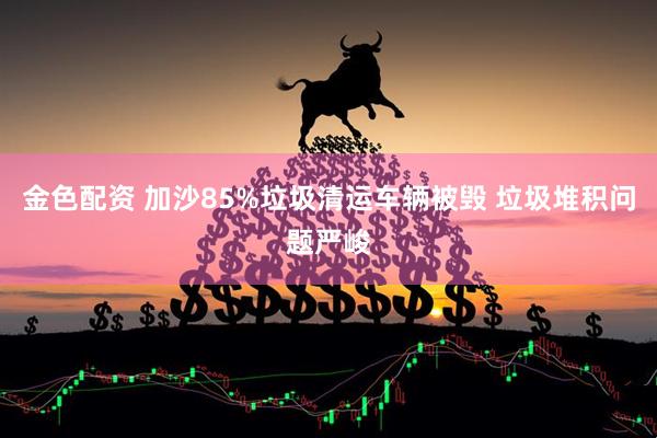 金色配资 加沙85%垃圾清运车辆被毁 垃圾堆积问题严峻