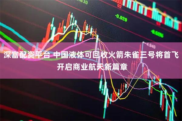 深富配资平台 中国液体可回收火箭朱雀三号将首飞 开启商业航天新篇章