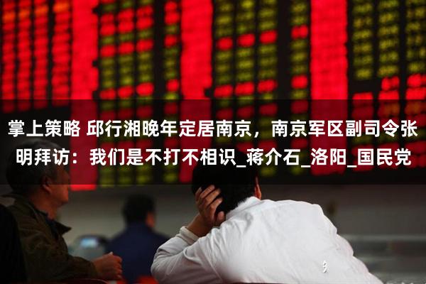 掌上策略 邱行湘晚年定居南京，南京军区副司令张明拜访：我们是不打不相识_蒋介石_洛阳_国民党