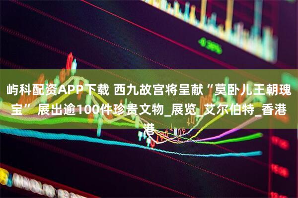 屿科配资APP下载 西九故宫将呈献“莫卧儿王朝瑰宝” 展出逾100件珍贵文物_展览_艾尔伯特_香港