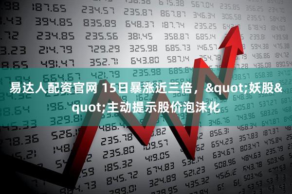 易达人配资官网 15日暴涨近三倍，"妖股"主动提示股价泡沫化