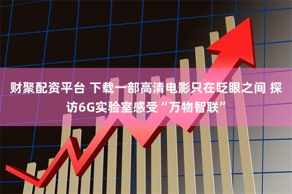 财聚配资平台 下载一部高清电影只在眨眼之间 探访6G实验室感受“万物智联”