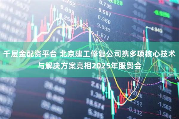 千层金配资平台 北京建工修复公司携多项核心技术与解决方案亮相2025年服贸会