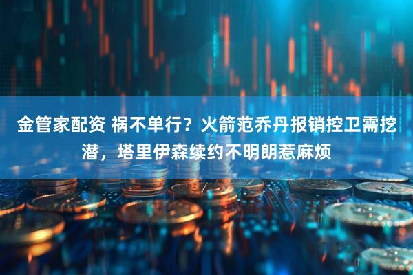 金管家配资 祸不单行？火箭范乔丹报销控卫需挖潜，塔里伊森续约不明朗惹麻烦