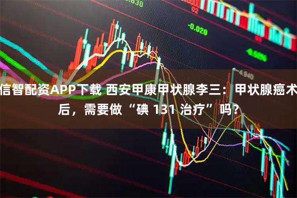 信智配资APP下载 西安甲康甲状腺李三：甲状腺癌术后，需要做 “碘 131 治疗” 吗？