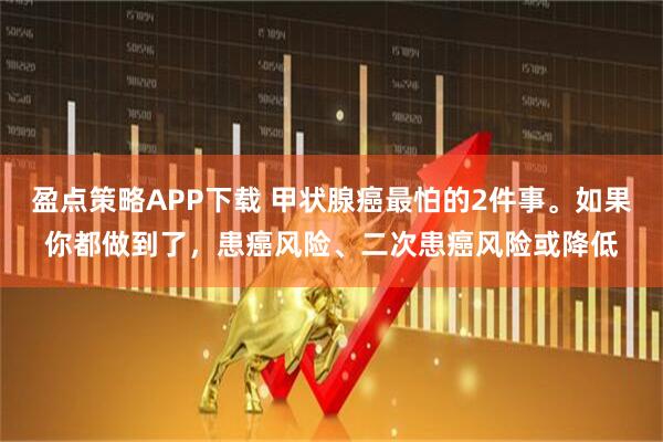 盈点策略APP下载 甲状腺癌最怕的2件事。如果你都做到了，患癌风险、二次患癌风险或降低