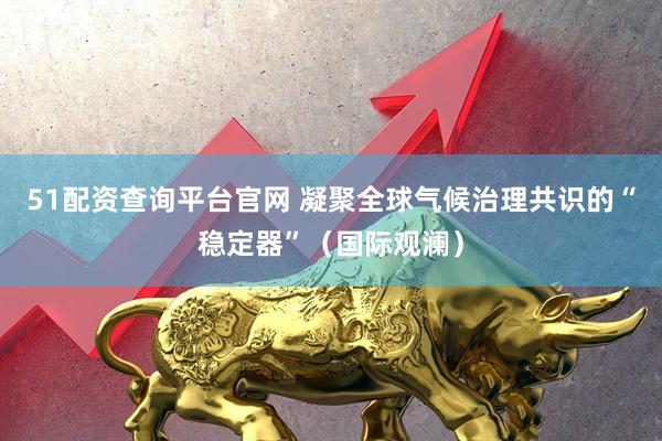 51配资查询平台官网 凝聚全球气候治理共识的“稳定器”（国际观澜）