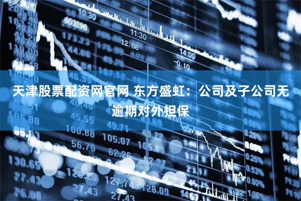 天津股票配资网官网 东方盛虹：公司及子公司无逾期对外担保