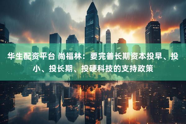 华生配资平台 尚福林：要完善长期资本投早、投小、投长期、投硬科技的支持政策