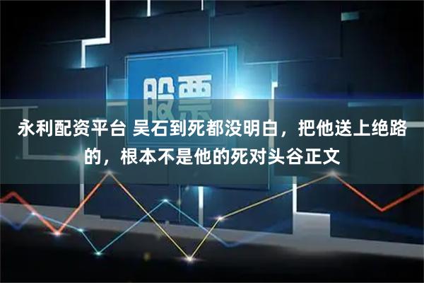 永利配资平台 吴石到死都没明白，把他送上绝路的，根本不是他的死对头谷正文