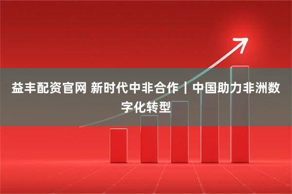 益丰配资官网 新时代中非合作｜中国助力非洲数字化转型