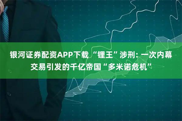 银河证券配资APP下载 “锂王”涉刑: 一次内幕交易引发的千亿帝国“多米诺危机”