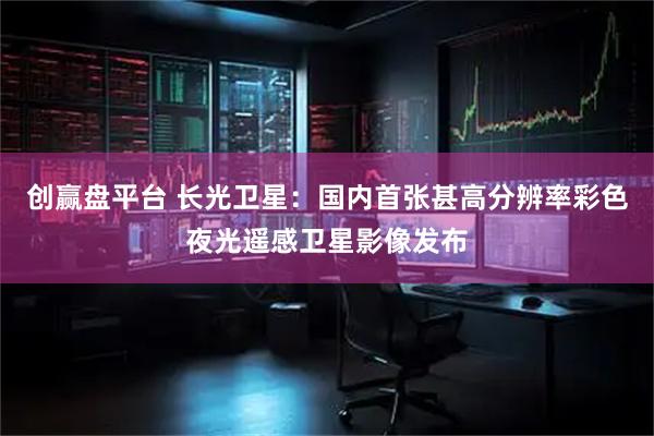 创赢盘平台 长光卫星：国内首张甚高分辨率彩色夜光遥感卫星影像发布