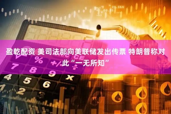 盈乾配资 美司法部向美联储发出传票 特朗普称对此“一无所知”