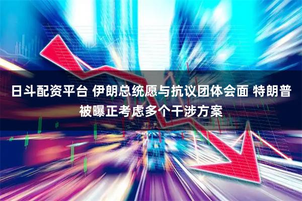日斗配资平台 伊朗总统愿与抗议团体会面 特朗普被曝正考虑多个干涉方案