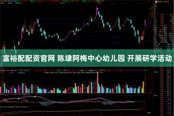富裕配配资官网 陈埭阿梅中心幼儿园 开展研学活动