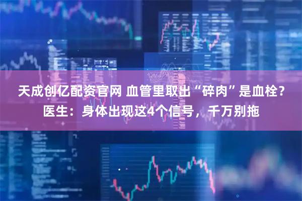 天成创亿配资官网 血管里取出“碎肉”是血栓？医生：身体出现这4个信号，千万别拖