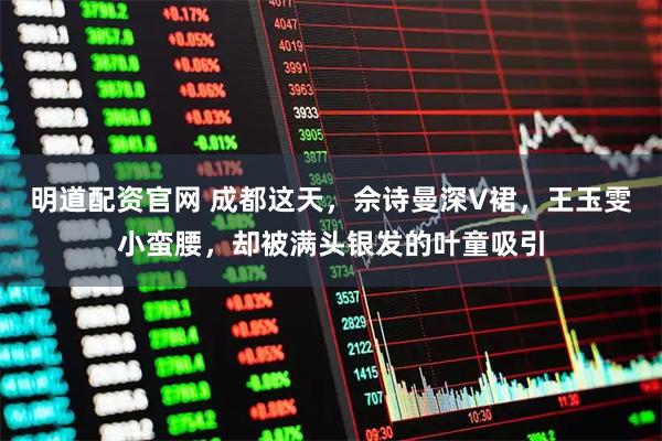 明道配资官网 成都这天，佘诗曼深V裙，王玉雯小蛮腰，却被满头银发的叶童吸引