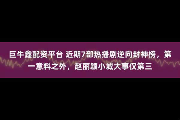 巨牛鑫配资平台 近期7部热播剧逆向封神榜，第一意料之外，赵丽颖小城大事仅第三