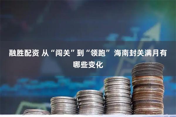 融胜配资 从“闯关”到“领跑” 海南封关满月有哪些变化