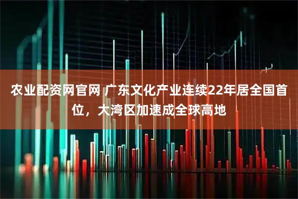 农业配资网官网 广东文化产业连续22年居全国首位，大湾区加速成全球高地