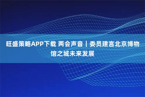 旺盛策略APP下载 两会声音｜委员建言北京博物馆之城未来发展