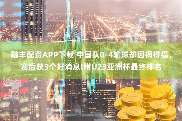 融丰配资APP下载 中国队0-4输球却因祸得福，赛后获3个好消息!附U23亚洲杯最终排名