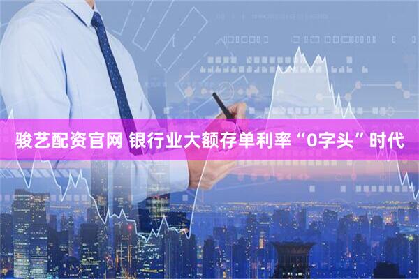 骏艺配资官网 银行业大额存单利率“0字头”时代