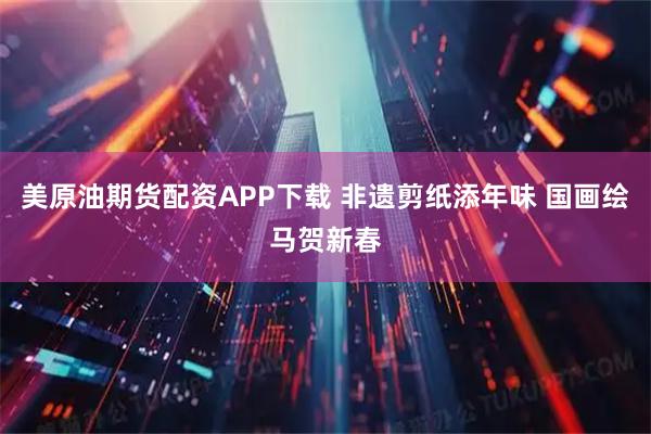 美原油期货配资APP下载 非遗剪纸添年味 国画绘马贺新春