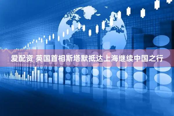 爱配资 英国首相斯塔默抵达上海继续中国之行