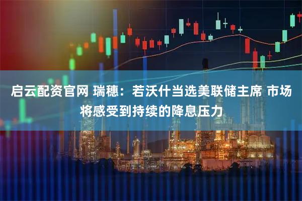 启云配资官网 瑞穗：若沃什当选美联储主席 市场将感受到持续的降息压力