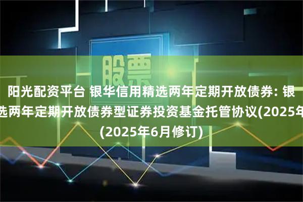 阳光配资平台 银华信用精选两年定期开放债券: 银华信用精选两年定期开放债券型证券投资基金托管协议(2025年6月修订)