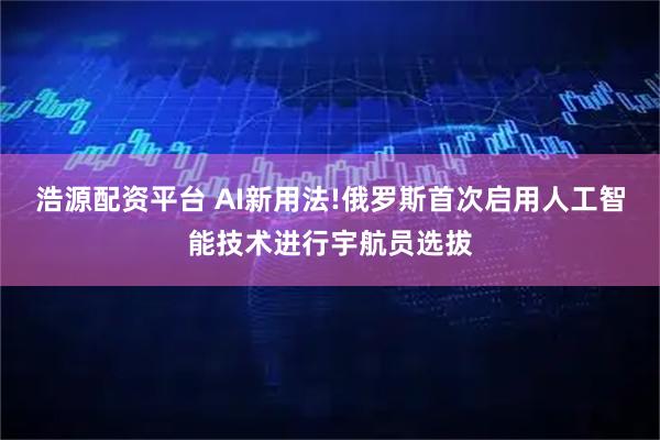浩源配资平台 AI新用法!俄罗斯首次启用人工智能技术进行宇航员选拔