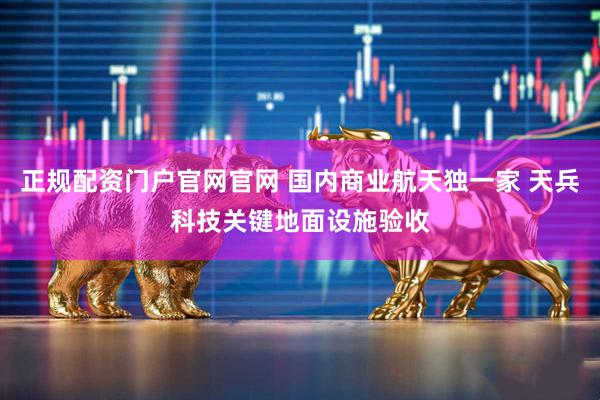 正规配资门户官网官网 国内商业航天独一家 天兵科技关键地面设施验收