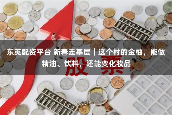 东英配资平台 新春走基层｜这个村的金柚，能做精油、饮料，还能变化妆品