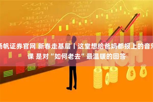 扬帆证券官网 新春走基层丨这堂想给爸妈都报上的音乐课 是对“如何老去”最温暖的回答