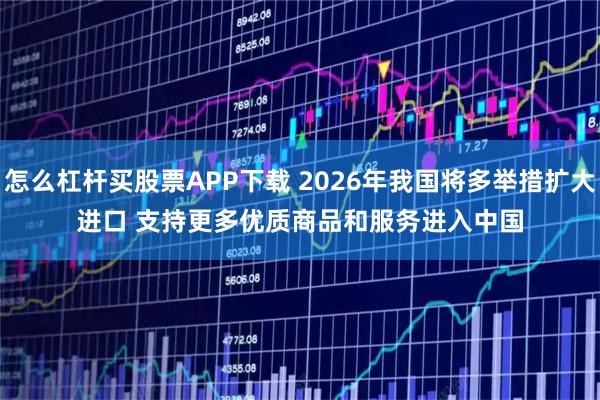 怎么杠杆买股票APP下载 2026年我国将多举措扩大进口 支持更多优质商品和服务进入中国