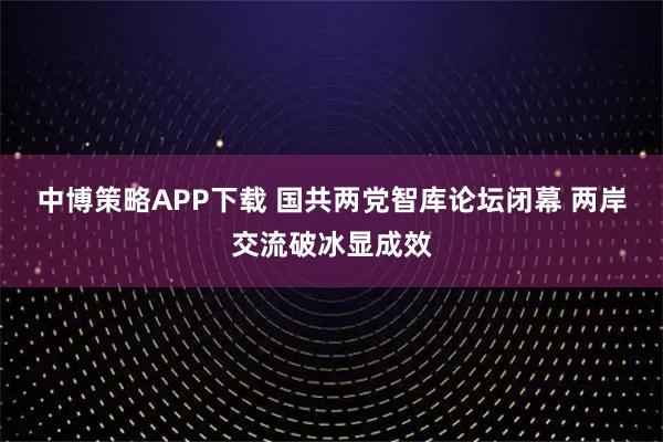 中博策略APP下载 国共两党智库论坛闭幕 两岸交流破冰显成效