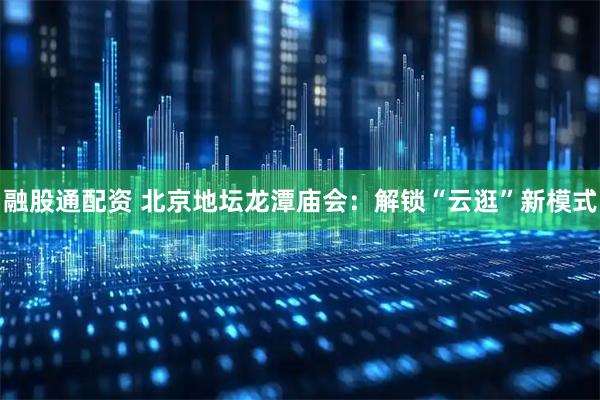 融股通配资 北京地坛龙潭庙会：解锁“云逛”新模式