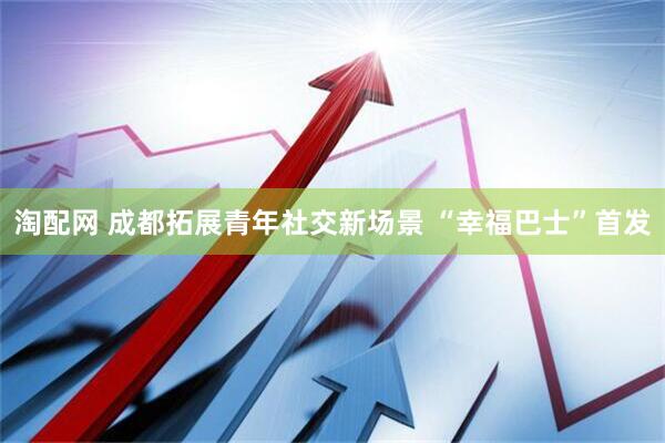 淘配网 成都拓展青年社交新场景 “幸福巴士”首发